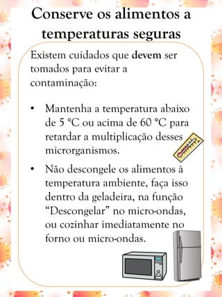 Conserve os alimentos a
temperaturas seguras
Existem cuidados que devem ser
tomados para evitar a
contaminação:
•  Mantenha a temperatura abaixo
de 5 °C ou acima de 60 °C para
retardar a multiplicação desses
microrganismos.
•  Não descongele os alimentos à
temperatura ambiente, faça isso
dentro da geladeira, na função
“Descongelar” no micro-ondas,
ou cozinhar imediatamente no
forno ou micro-ondas.
 