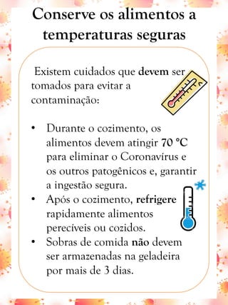 Conserve os alimentos a
temperaturas seguras
Existem cuidados que devem ser
tomados para evitar a
contaminação:
•  Durante o cozimento, os
alimentos devem atingir 70 °C
para eliminar o Coronavírus e
os outros patogênicos e, garantir
a ingestão segura.
•  Após o cozimento, refrigere
rapidamente alimentos
perecíveis ou cozidos.
•  Sobras de comida não devem
ser armazenadas na geladeira
por mais de 3 dias.
 