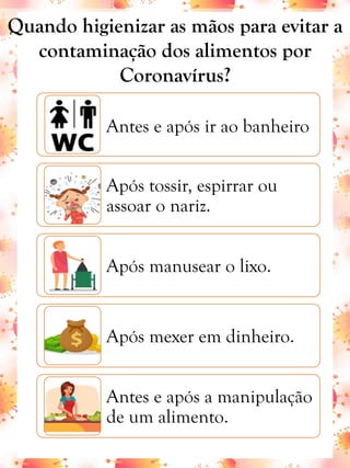 Antes e após ir ao banheiro
Após tossir, espirrar ou
assoar o nariz.
Após manusear o lixo.
Após mexer em dinheiro.
Antes e após a manipulação
de um alimento.
Quando higienizar as mãos para evitar a
contaminação dos alimentos por
Coronavírus?
 