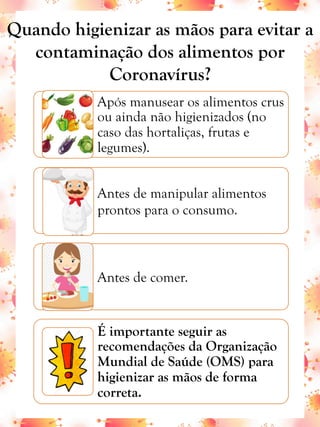 Após manusear os alimentos crus
ou ainda não higienizados (no
caso das hortaliças, frutas e
legumes).
Antes de manipular alimentos
prontos para o consumo.
Antes de comer.
É importante seguir as
recomendações da Organização
Mundial de Saúde (OMS) para
higienizar as mãos de forma
correta.
Quando higienizar as mãos para evitar a
contaminação dos alimentos por
Coronavírus?
 