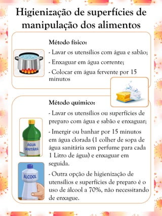 Método físico:
- Lavar os utensílios com água e sabão;
- Enxaguar em água corrente;
- Colocar em água fervente por 15
minutos
Método químico:
- Lavar os utensílios ou superfícies de
preparo com água e sabão e enxaguar;
- Imergir ou banhar por 15 minutos
em água clorada (1 colher de sopa de
água sanitária sem perfume para cada
1 Litro de água) e enxaguar em
seguida.
- Outra opção de higienização de
utensílios e superfícies de preparo é o
uso de álcool a 70%, não necessitando
de enxague.
Higienização de superfícies de
manipulação dos alimentos
 