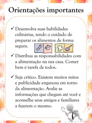 Orientações importantes
ü Desenvolva suas habilidades
culinárias, tendo o cuidado de
preparar os alimentos de forma
segura.
ü Distribua as responsabilidades com
a alimentação na sua casa. Comer
bem é tarefa de todos.
ü Seja crítico. Existem muitos mitos
e publicidade enganosa em torno
da alimentação. Avalie as
informações que chegam até você e
aconselhe seus amigos e familiares
a fazerem o mesmo.
 