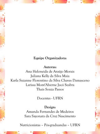 Equipe Organizadora:
Autoras:
Ana Heloneida de Araújo Morais
Juliana Kelly da Silva Maia
Karla Suzanne Florentino da Silva Chaves Damasceno
Larissa Mont'Alverne Jucá Seabra
Thaís Souza Passos
Docentes - UFRN
Design:
Amanda Fernandes de Medeiros
Sara Sayonara da Cruz Nascimento
Nutricionistas – Pós-graduandas – UFRN
 