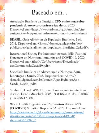 Baseado em...
Associação Brasileira de Nutrição. CFN emite nota sobre
pandemia do novo coronavírus e faz alerta. 2020.
Disponível em: <https://www.asbran.org.br/noticias/cfn-
emite-nota-sobre-pandemia-do-novo-coronavirus-e-faz-alerta>
BRASIL. Guia Alimentar da População Brasileira. 2 ed.
2014. Disponível em: <https://bvsms.saude.gov.br/bvs/
publicacoes/guia_alimentar_populacao_brasileira_2ed.pdf>.
International Society For Immunonutrition. ISIN Position
Statement on Nutrition, Immunity and COVID-19. 2020.
Disponível em: <file:///C:/Users/saras/Downloads/
isinComunicadoCovid19.pdf>.
Sociedade Brasileira de Alimentação e Nutrição. Água,
hidratação e Saúde. 2018. Disponível em: <http://
sban.cloudpainel.com.br/source/Agua-HidrataAAo-e-
SaAde_Nestle_.pdf>.
Stecher B, Hardt WD. The role of microbiota in infectious
disease. Trends Microbiol. 2008;16(3):107–114. doi:10.1016/
j.tim.2007.12.008.
World Health Organization. Coronavirus disease 2019
(COVID-19) Situation Report – 32. 2020. Disponível em:
https://www.who.int/docs/default-source/coronaviruse/
situation-reports/20200221-sitrep-32-covid-19.pdf?
sfvrsn=4802d089_2.
 