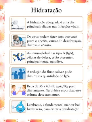 A hidratação adequada é uma das
principais aliadas nas infecções virais.
Os vírus podem fazer com que você
perca o apetite, causando desidratação,
diarreia e vômito.
As imunoglobulinas tipo A (IgA),
células de defesa, estão presentes,
principalmente, na saliva.
A redução do fluxo salivar pode
diminuir a quantidade de IgA.
Beba de 35 a 40 mL água/Kg peso
diariamente. Na prática esportiva, esse
volume deve aumentar.
Lembre-se, é fundamental manter boa
hidratação, para evitar a desidratação.
Hidratação
 