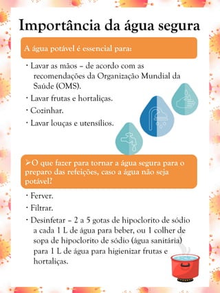 Importância da água segura
A água potável é essencial para:
•  Lavar as mãos – de acordo com as
recomendações da Organização Mundial da
Saúde (OMS).
•  Lavar frutas e hortaliças.
•  Cozinhar.
•  Lavar louças e utensílios.
Ø O que fazer para tornar a água segura para o
preparo das refeições, caso a água não seja
potável?
•  Ferver.
•  Filtrar.
•  Desinfetar – 2 a 5 gotas de hipoclorito de sódio
a cada 1 L de água para beber, ou 1 colher de
sopa de hipoclorito de sódio (água sanitária)
para 1 L de água para higienizar frutas e
hortaliças.
 