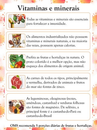 Vitaminas e minerais
Todas as vitaminas e minerais são essenciais
para fortalecer a imunidade.
Os alimentos industrializados não possuem
vitaminas e minerais naturais, e na maioria
das vezes, possuem apenas calorias.
Prefira as frutas e hortaliças in natura. O
prato colorido é a melhor opção, mas não
esqueça dos alimentos de origem animal.
As carnes de todos os tipos, principalmente
a vermelha, derivados de animais e frutos
do mar são fontes de zinco.
As leguminosas, oleaginosas (nozes,
amêndoas, castanhas) e verduras folhosas
são fontes de magnésio. De selênio, a
principal fonte é a castanha-do-Pará ou
castanha-do-Brasil
OMS recomenda 5 porções diárias de frutas e hortaliças.
 