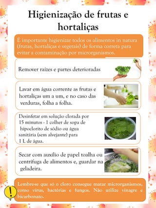 Higienização de frutas e
hortaliças
É importante higienizar todos os alimentos in natura
(frutas, hortaliças e vegetais) de forma correta para
evitar a contaminação por microrganismos.
Remover raízes e partes deterioradas
Lavar em água corrente as frutas e
hortaliças um a um, e no caso das
verduras, folha a folha.
Secar com auxílio de papel toalha ou
centrífuga de alimentos e, guardar na
geladeira.
Desinfetar em solução clorada por
15 minutos - 1 colher de sopa de
hipoclorito de sódio ou água
sanitária (sem alvejante) para
1 L de água.
Lembre-se que só o cloro consegue matar microrganismos,
como vírus, bactérias e fungos. Não utilize vinagre e
bicarbonato.
 