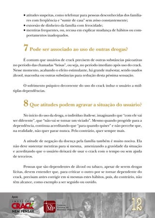 • atitudes suspeitas, como telefonar para pessoas desconhecidas dos familia-
          res com freqüência e “sumir de casa” sem aviso constantemente;
        • extorsão de dinheiro da família com ferocidade;
        • mentiras frequentes, ou, recusa em explicar mudança de hábitos ou com-
          portamentos inadequados.


        7 Pode ser associado ao uso de outras drogas?
        É comum que usuários de crack precisem de outras substâncias psicoativas
 no período das chamadas “brisas”, ou seja, no período imediato após uso do crack.
 Nesse momento, acabando o efeito estimulante, há grande mal-estar, sendo usados
 álcool, maconha ou outras substâncias para redução desta péssima sensação.

        O sofrimento psíquico decorrente do uso do crack induz o usuário a múl-
 tiplas dependências.


        8 Que atitudes podem agravar a situação do usuário?
        No início do uso da droga, o indivíduo ilude-se, imaginando que “com ele vai
 ser diferente”, que “não vai se tornar um viciado”. Mesmo quando progride para a
 dependência, continua acreditando que “para quando quiser” e não percebe que,
 na realidade, não quer parar nunca. Pelo contrário, quer sempre mais.

        A atitude de negação da doença pela família também é muito nociva. Ela
 não deve sustentar mentiras para si mesma, amenizando a gravidade da situação
 e acreditando que o usuário deixará de usar o crack com o tempo ou sem ajuda
 de terceiros.

         Pessoas que são dependentes de álcool ou tabaco, apesar de serem drogas
 lícitas, devem entender que, para criticar o outro por se tornar dependente do
 crack, precisam antes corrigir em si mesmas estes hábitos, pois, do contrário, não
 têm alcance, como exemplo a ser seguido ou ouvido.




                                                                             12
Apoio
 