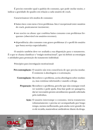 É preciso entender qual o padrão do consumo, que pode oscilar muito, e
 indicar a gravidade do quadro em relação a cada usuário de crack.

        Caracterizam-se três modos de consumo:

        • baixo risco: com raros e leves problemas. Isto é excepcional entre usuários
          de crack, praticamente inexistente;

        • uso nocivo ou abuso: que combina baixo consumo com problemas fre-
          quentes (observável em usuários recentes);

        • dependência: alto consumo com graves problemas (é o perfil do usuário
          que busca serviço especializado).

         O usuário também deve ter avaliada a sua disposição para o tratamento.
 É o que se chama classificar o “estágio motivacional”, que irá definir as estratégias
 e atividades para promoção do tratamento individual.

        Princípios para investigação motivacional:

        Pré-contemplação: O usuário não tem consciência de que precisa mudar.
                          É resistente à abordagem e à orientação.

           Contemplação: Reconhece o problema, aceita abordagem sobre mudan-
                         ça, mas continua valorizando e usando a droga.

              Preparação: Reconhece o problema, percebe que não consegue resol-
                          ver sozinho e pede ajuda. Esta fase pode ser passageira,
                          daí ser necessário pronto atendimento quando solicitada
                          pelo indivíduo.

                     Ação: O usuário interrompe o consumo, inicia tratamento
                           voluntariamente e precisa ser acompanhado por longo
                           tempo, mesmo melhorando, pois ainda corre grande ris-
                           co de recaída, mantendo-se ambivalente diante da droga.




                                                                               14
Apoio
 
