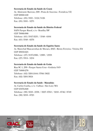 Secretaria de Estado da Saúde do Ceará
        Av. Almirante Barroso, 600 - Praia de Iracema - Fortaleza/CE
        CEP 60060-440
        Telefone: (85) 3101 - 5124/5126
        Fax: (85) 3101 - 5275

        Secretaria de Estado da Saúde do Distrito Federal
        SAIN Parque Rural, s/n - Brasília/DF
        CEP 70086-900
        Telefone: (61) 3347-3235 / 3348 - 6104
        Fax: (61) 3348 - 6276

        Secretaria de Estado da Saúde do Espírito Santo
        Av. Marechal Mascarenhas de Moraes, 2025 - Bento Ferreira - Vitória/ES
        CEP 29050-625
        Telefone: (27) 3137-2306 / 2309 / 2333
        Fax: (27) 3314 - 5254

        Secretaria de Estado da Saúde de Goiás
        Rua SC 1, 299 - Parque Santa Cruz - Goiânia/GO
        CEP 74860-270
        Telefone: (62) 3201-2444/3768/3822
        Fax: (62) 3201-3824

        Secretaria de Estado da Saúde - Maranhão
        Av. Carlos Cunha, s/n - Calhau - São Luiz/MA
        CEP 65076-820
        Telefone: (98) 3218 - 2338 / 3227- 0763 / 3218 - 8746/ 8749
        Fax: (98) 3218 - 8725




                                                                          18
Apoio
 