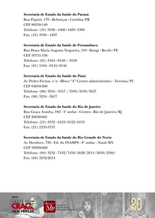 Secretaria de Estado da Saúde do Paraná
        Rua Piquiri, 170 - Rebouças - Curitiba/PR
        CEP 80230-140
        Telefone: (41) 3330 - 4400/4409/4300
        Fax: (41) 3330 - 4407

        Secretaria de Estado da Saúde de Pernambuco
        Rua Dona Maria Augusta Nogueira, 519 - Bongi - Recife/PE
        CEP 50751-530
        Telefone: (81) 3184 - 0148 / 0158
        Fax: (81) 3184 - 0145/0146

        Secretaria de Estado da Saúde do Piauí
        Av. Pedro Freitas, s/n - Bloco “A” Centro administrativo - Teresina/PI
        CEP 64018-200
        Telefone: (86) 3216 - 3557 / 3595/3559/3627
        Fax: (86) 3216 - 3617

        Secretaria de Estado da Saúde do Rio de Janeiro
        Rua Graça Aranha, 182 - 4º andar - Centro - Rio de Janeiro/RJ
        CEP 20030-001
        Telefone: (21) 2332 - 6123/6122/6135
        Fax: (21) 2333-3757

        Secretaria de Estado da Saúde do Rio Grande do Norte
        Av. Deodoro, 730 - Ed. do INAMPS - 8º andar - Natal/RN
        CEP 59020-600
        Telefone: (84) 3232 - 7432/7456/2628/2611/2610/2596/
        Fax: (84) 3232-2614




                                                                            20
Apoio
 