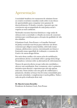 Apresentação
        A sociedade brasileira vive momentos de otimismo frente
        ao cenário econômico mundial, tendo sobre si um elenco
        de oportunidades para conquistar novo patamar de
        desenvolvimento. O desafio, contudo, é garantir que este
        crescimento seja acompanhado de mais justiça social e
        respeito ao meio ambiente.
        Tal desafio encontra barreiras históricas e exige união de
        esforços entre a sociedade e o Estado em torno de consensos
        mínimos que contribuam para a elevação da qualidade de vida
        dos cidadãos.
        O Instituto Crack, Nem Pensar e o Conselho Nacional
        de Justiça reuniram suas forças para enfrentar um desses
        consensos que afligem nossas famílias, sobretudo nossas
        crianças, adolescentes e jovens, exterminando seu futuro e
        frustrando nossa capacidade de realização: o consumo do
        Crack e de outras drogas ilícitas.
        Por meio desta cartilha e de outras ações de mobilização,
        pretendemos alertar a sociedade sobre o perigo desta droga
        devastadora e orientar sobre as alternativas de enfrentamento.
        Trata-se de parceria aberta em que todos são convidados a
        oferecer sua contribuição. Esta, certamente, não é a primeira
        iniciativa nesta direção e esperamos que não seja apenas
        mais uma. Nosso intuito com este gesto de colaboração é,
        justamente, desafiar as forças vivas de nossa comunidade para
        uma ação articulada e complementar à tarefa pública. Todos e
        cada um pela erradicação deste mal.


        Dr. Marcelo Lemos Dornelles
        Presidente do Instituto Crack, Nem Pensar.




                                                                         4
Apoio
 