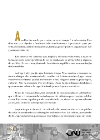 A     melhor forma de prevenção contra as drogas é a informação. Esta
deve ser clara, objetiva e fundamentada cientificamente. A prevenção passa por
toda a sociedade, nela incluídas escolas, famílias, poder público, organizações não
governamentais, etc.

       Este material visa colaborar para ampliar a discussão sobre o tema e trazer in-
formação sobre o grave problema do uso do crack, além de alertar sobre a urgência
de medidas efetivas e a ampliação do financiamento público para a concretização
destas medidas.

      A droga é algo que já existe há muito tempo. Neste sentido, o consumo de
substâncias que alteram o estado de consciência é fenômeno cultural, que ocorre
em diversos contextos (social, econômico, ritual, religioso, estético, psicológico,
cultural). Não há sociedade livre de drogas. O que há são diferentes finalidades
quanto ao uso. A busca de experiências de prazer é apenas uma delas.

      O uso de crack, no Brasil, vem crescendo de modo avassalador. Vale lembrar
que o álcool e o tabaco também são largamente utilizados por crianças e adoles-
centes. Entre estes, aqueles que são moradores de rua, vivenciam agravos relativos
ao uso, não só físicos, como psíquicos e sociais.

       A questão que se aborda é com o fim de saber como atender na rede pública
de saúde os usuários de crack das regiões mais vulneráveis das cidades. A necessida-
de de se aproximar desta população e criar relações de confiança requer um traba-




 7
 