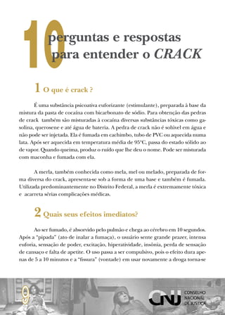 10          perguntas e respostas
            para entender o CRACK

      1 O que é crack ?
       É uma substância psicoativa euforizante (estimulante), preparada à base da
mistura da pasta de cocaína com bicarbonato de sódio. Para obtenção das pedras
de crack também são misturadas à cocaína diversas substâncias tóxicas como ga-
solina, querosene e até água de bateria. A pedra de crack não é solúvel em água e
não pode ser injetada. Ela é fumada em cachimbo, tubo de PVC ou aquecida numa
lata. Após ser aquecida em temperatura média de 95ºC, passa do estado sólido ao
de vapor. Quando queima, produz o ruído que lhe deu o nome. Pode ser misturada
com maconha e fumada com ela.

       A merla, também conhecida como mela, mel ou melado, preparada de for-
ma diversa do crack, apresenta-se sob a forma de uma base e também é fumada.
Utilizada predominantemente no Distrito Federal, a merla é extremamente tóxica
e acarreta sérias complicações médicas.


      2 Quais seus efeitos imediatos?
      Ao ser fumado, é absorvido pelo pulmão e chega ao cérebro em 10 segundos.
Após a “pipada” (ato de inalar a fumaça), o usuário sente grande prazer, intensa
euforia, sensação de poder, excitação, hiperatividade, insônia, perda de sensação
de cansaço e falta de apetite. O uso passa a ser compulsivo, pois o efeito dura ape-
nas de 5 a 10 minutos e a “fissura” (vontade) em usar novamente a droga torna-se




 9
 