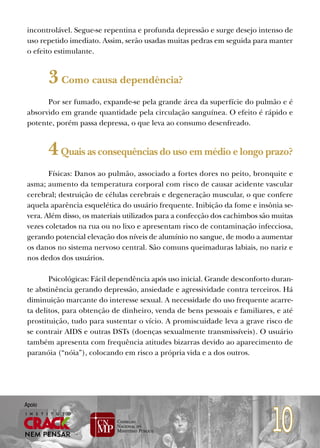 incontrolável. Segue-se repentina e profunda depressão e surge desejo intenso de
 uso repetido imediato. Assim, serão usadas muitas pedras em seguida para manter
 o efeito estimulante.


        3 Como causa dependência?
       Por ser fumado, expande-se pela grande área da superfície do pulmão e é
 absorvido em grande quantidade pela circulação sanguínea. O efeito é rápido e
 potente, porém passa depressa, o que leva ao consumo desenfreado.


        4 Quais as consequências do uso em médio e longo prazo?
        Físicas: Danos ao pulmão, associado a fortes dores no peito, bronquite e
 asma; aumento da temperatura corporal com risco de causar acidente vascular
 cerebral; destruição de células cerebrais e degeneração muscular, o que confere
 aquela aparência esquelética do usuário frequente. Inibição da fome e insônia se-
 vera. Além disso, os materiais utilizados para a confecção dos cachimbos são muitas
 vezes coletados na rua ou no lixo e apresentam risco de contaminação infecciosa,
 gerando potencial elevação dos níveis de alumínio no sangue, de modo a aumentar
 os danos no sistema nervoso central. São comuns queimaduras labiais, no nariz e
 nos dedos dos usuários.

        Psicológicas: Fácil dependência após uso inicial. Grande desconforto duran-
 te abstinência gerando depressão, ansiedade e agressividade contra terceiros. Há
 diminuição marcante do interesse sexual. A necessidade do uso frequente acarre-
 ta delitos, para obtenção de dinheiro, venda de bens pessoais e familiares, e até
 prostituição, tudo para sustentar o vício. A promiscuidade leva a grave risco de
 se contrair AIDS e outras DSTs (doenças sexualmente transmissíveis). O usuário
 também apresenta com frequência atitudes bizarras devido ao aparecimento de
 paranóia (“nóia”), colocando em risco a própria vida e a dos outros.




                                                                             10
Apoio
 