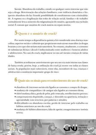 Sociais: Abandono do trabalho, estudo ou qualquer outro interesse que não
seja a droga. Deterioração das relações familiares, com violência doméstica e fre-
quente abandono do lar. Grande possibilidade de envolvimento com criminalida-
de. A ruptura ou a fragilização das redes de relação social, familiar e de trabalho
normalmente leva a aumento da estigmatização do usuário, agravando sua exclusão
social. É comum que usuários de crack matem ou sejam mortos.


      5 Quem é o usuário de crack?
       Por muito tempo a dependência química foi considerada uma doença mas-
culina; aspectos sociais e culturais que propiciavam mais acesso masculino às drogas
levavam a crer que eles seriam mais suscetíveis. No entanto, atualmente, o consumo
de substâncias ilícitas e álcool é indiscriminado entre mulheres e homens adultos
e adolescentes. No caso do crack, implicam-se no uso até mesmo crianças de várias
idades.

       Também acreditava-se anteriormente que seu uso era mais intenso nas classes
de baixa renda, porém, hoje, a utilização do crack já ocorre em todas as classes
sociais. As populações mais vulneráveis, entre elas, moradores de rua, crianças e
adolescentes constituem importante grupo de risco.


      6 Quais são os sinais para reconhecimento do uso de crack?
      • abandono de interesses sociais não ligados ao consumo e compra de drogas;
      • mudança de companhias e de amigos não ligados ao consumo desta;
      • visível mudança física, perda de pelos, pele ressecada, envelhecimento precoce;
      • comportamento deprimido, cansaço, e descuido na aparência, irritação e
        agressividade com terceiros, por palavras e atitudes;
      • dificuldades ou abandono escolar, perda de interesse pelo trabalho ou
        hábitos anteriores ao uso do crack;
      • mudança de hábitos alimentares, falta de apetite, emagrecimento e insônia
        severa;




 11
 