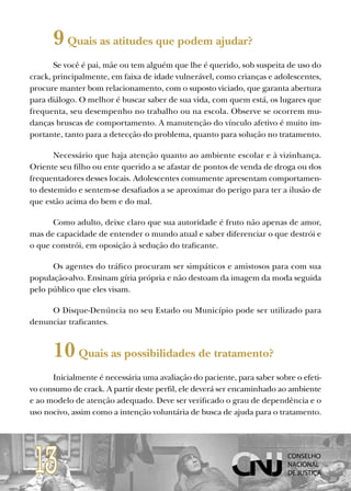 9 Quais as atitudes que podem ajudar?
       Se você é pai, mãe ou tem alguém que lhe é querido, sob suspeita de uso do
crack, principalmente, em faixa de idade vulnerável, como crianças e adolescentes,
procure manter bom relacionamento, com o suposto viciado, que garanta abertura
para diálogo. O melhor é buscar saber de sua vida, com quem está, os lugares que
frequenta, seu desempenho no trabalho ou na escola. Observe se ocorrem mu-
danças bruscas de comportamento. A manutenção do vínculo afetivo é muito im-
portante, tanto para a detecção do problema, quanto para solução no tratamento.

       Necessário que haja atenção quanto ao ambiente escolar e à vizinhança.
Oriente seu filho ou ente querido a se afastar de pontos de venda de droga ou dos
frequentadores desses locais. Adolescentes comumente apresentam comportamen-
to destemido e sentem-se desafiados a se aproximar do perigo para ter a ilusão de
que estão acima do bem e do mal.

      Como adulto, deixe claro que sua autoridade é fruto não apenas de amor,
mas de capacidade de entender o mundo atual e saber diferenciar o que destrói e
o que constrói, em oposição à sedução do traficante.

      Os agentes do tráfico procuram ser simpáticos e amistosos para com sua
população-alvo. Ensinam gíria própria e não destoam da imagem da moda seguida
pelo público que eles visam.

     O Disque-Denúncia no seu Estado ou Município pode ser utilizado para
denunciar traficantes.


      10 Quais as possibilidades de tratamento?
      Inicialmente é necessária uma avaliação do paciente, para saber sobre o efeti-
vo consumo de crack. A partir deste perfil, ele deverá ser encaminhado ao ambiente
e ao modelo de atenção adequado. Deve ser verificado o grau de dependência e o
uso nocivo, assim como a intenção voluntária de busca de ajuda para o tratamento.




 13
 