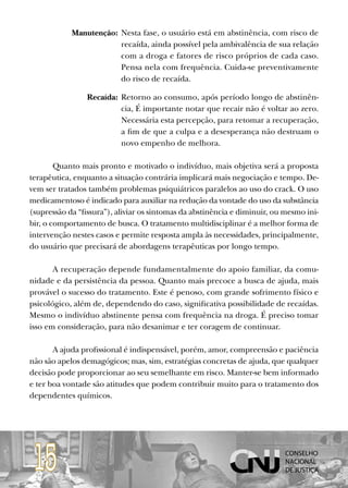 Manutenção: Nesta fase, o usuário está em abstinência, com risco de
                        recaída, ainda possível pela ambivalência de sua relação
                        com a droga e fatores de risco próprios de cada caso.
                        Pensa nela com frequência. Cuida-se preventivamente
                        do risco de recaída.

                 Recaída: Retorno ao consumo, após período longo de abstinên-
                          cia, É importante notar que recair não é voltar ao zero.
                          Necessária esta percepção, para retomar a recuperação,
                          a fim de que a culpa e a desesperança não destruam o
                          novo empenho de melhora.

        Quanto mais pronto e motivado o indivíduo, mais objetiva será a proposta
terapêutica, enquanto a situação contrária implicará mais negociação e tempo. De-
vem ser tratados também problemas psiquiátricos paralelos ao uso do crack. O uso
medicamentoso é indicado para auxiliar na redução da vontade do uso da substância
(supressão da “fissura”), aliviar os sintomas da abstinência e diminuir, ou mesmo ini-
bir, o comportamento de busca. O tratamento multidisciplinar é a melhor forma de
intervenção nestes casos e permite resposta ampla às necessidades, principalmente,
do usuário que precisará de abordagens terapêuticas por longo tempo.

       A recuperação depende fundamentalmente do apoio familiar, da comu-
nidade e da persistência da pessoa. Quanto mais precoce a busca de ajuda, mais
provável o sucesso do tratamento. Este é penoso, com grande sofrimento físico e
psicológico, além de, dependendo do caso, significativa possibilidade de recaídas.
Mesmo o indivíduo abstinente pensa com frequência na droga. É preciso tomar
isso em consideração, para não desanimar e ter coragem de continuar.

       A ajuda profissional é indispensável, porém, amor, compreensão e paciência
não são apelos demagógicos; mas, sim, estratégias concretas de ajuda, que qualquer
decisão pode proporcionar ao seu semelhante em risco. Manter-se bem informado
e ter boa vontade são atitudes que podem contribuir muito para o tratamento dos
dependentes químicos.




 15
 