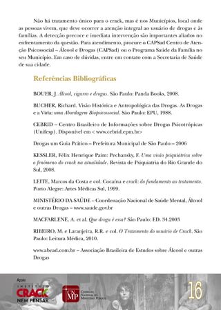 Não há tratamento único para o crack, mas é nos Municípios, local onde
 as pessoas vivem, que deve ocorrer a atenção integral ao usuário de drogas e às
 famílias. A detecção precoce e imediata intervenção são importantes aliados no
 enfrentamento da questão. Para atendimento, procure o CAPSad Centro de Aten-
 ção Psicossocial – Álcool e Drogas (CAPSad) ou o Programa Saúde da Família no
 seu Município. Em caso de dúvidas, entre em contato com a Secretaria de Saúde
 de sua cidade.

        Referências Bibliográficas

        BOUER, J. Álcool, cigarro e drogas. São Paulo: Panda Books, 2008.

        BUCHER, Richard. Visão Histórica e Antropológica das Drogas. As Drogas
        e a Vida: uma Abordagem Biopsicossocial. São Paulo: EPU, 1988.

        CEBRID – Centro Brasileiro de Informações sobre Drogas Psicotrópicas
        (Unifesp). Disponível em < www.cebrid.epm.br>

        Drogas um Guia Prático – Prefeitura Municipal de São Paulo – 2006

        KESSLER, Félix Henrique Paim: Pechansky, F. Uma visão psiquiátrica sobre
        o fenômeno do crack na atualidade. Revista de Psiquiatria do Rio Grande do
        Sul, 2008.

        LEITE, Marcos da Costa e col. Cocaína e crack: do fundamento ao tratamento.
        Porto Alegre: Artes Médicas Sul, 1999.

        MINISTÉRIO DA SAÚDE – Coordenação Nacional de Saúde Mental, Álcool
        e outras Drogas – www.saude.gov.br

        MACFARLENE, A. et al. Que droga é essa? São Paulo: ED. 34.2003

        RIBEIRO, M. e Laranjeira, R.R. e col. O Tratamento do usuário de Crack. São
        Paulo: Leitura Médica, 2010.

        www.abead.com.br – Associação Brasileira de Estudos sobre Álcool e outras
        Drogas




                                                                            16
Apoio
 