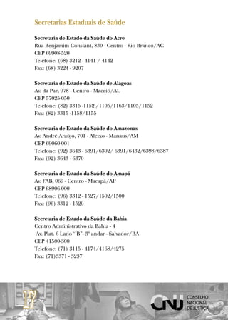 Secretarias Estaduais de Saúde

 Secretaria de Estado da Saúde do Acre
 Rua Benjamim Constant, 830 - Centro - Rio Branco/AC
 CEP 69908-520
 Telefone: (68) 3212 - 4141 / 4142
 Fax: (68) 3224 - 9207

 Secretaria de Estado da Saúde de Alagoas
 Av. da Paz, 978 - Centro - Maceió/AL
 CEP 57025-050
 Telefone: (82) 3315 -1152 /1105/1163/1105/1152
 Fax: (82) 3315 -1158/1155

 Secretaria de Estado da Saúde do Amazonas
 Av. André Araújo, 701 - Aleixo - Manaus/AM
 CEP 69060-001
 Telefone: (92) 3643 - 6391/6302/ 6391/6432/6398/6387
 Fax: (92) 3643 - 6370

 Secretaria de Estado da Saúde do Amapá
 Av. FAB, 069 - Centro - Macapá/AP
 CEP 68906-000
 Telefone: (96) 3312 - 1527/1502/1500
 Fax: (96) 3312 - 1520

 Secretaria de Estado da Saúde da Bahia
 Centro Administrativo da Bahia - 4
 Av. Plat. 6 Lado ‘’B’’- 3º andar - Salvador/BA
 CEP 41500-300
 Telefone: (71) 3115 - 4174/4168/4275
 Fax: (71)3371 - 3237




17
 
