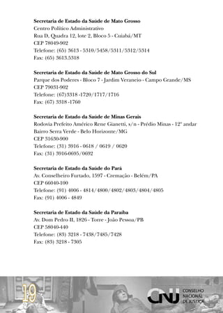 Secretaria de Estado da Saúde de Mato Grosso
 Centro Político Administrativo
 Rua D, Quadra 12, lote 2, Bloco 5 - Cuiabá/MT
 CEP 78049-902
 Telefone: (65) 3613 - 5310/5458/5311/5312/5314
 Fax: (65) 3613.5318

 Secretaria de Estado da Saúde de Mato Grosso do Sul
 Parque dos Poderes - Bloco 7 - Jardim Veraneio - Campo Grande/MS
 CEP 79031-902
 Telefone: (67)3318 -1720/1717/1716
 Fax: (67) 3318 -1760

 Secretaria de Estado da Saúde de Minas Gerais
 Rodovia Prefeito Américo Rene Gianetti, s/n - Prédio Minas - 12º andar
 Bairro Serra Verde - Belo Horizonte/MG
 CEP 31630-900
 Telefone: (31) 3916 - 0618 / 0619 / 0620
 Fax: (31) 3916-0695/0692

 Secretaria de Estado da Saúde do Pará
 Av. Conselheiro Furtado, 1597 - Cremação - Belém/PA
 CEP 66040-100
 Telefone: (91) 4006 - 4814/4800/4802/4803/4804/4805
 Fax: (91) 4006 - 4849

 Secretaria de Estado da Saúde da Paraíba
 Av. Dom Pedro II, 1826 - Torre - João Pessoa/PB
 CEP 58040-440
 Telefone: (83) 3218 - 7438/7485/7428
 Fax: (83) 3218 - 7305




19
 
