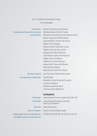 2011 Conselho Nacional de Justiça
                                4ª Composição


                    Presidente      Ministro Antonio Cezar Peluso
Corregedora Nacional de Justiça     Ministra Eliana Calmon Chaves
                 Conselheiros       Ministro Ives Gandra da Silva Martins Filho
                                    Milton Augusto de Brito Nobre
                                    Leomar Barros Amorim de Sousa
                                    Nelson Tomaz Braga
                                    Paulo de Tarso Tamburini Souza
                                    Walter Nunes da Silva Júnior
                                    Morgana de Almeida Richa
                                    José Adonis Callou de Araújo Sá
                                    Felipe Locke Cavalcanti
                                    Jefferson Luis Kravchychyn
                                    Jorge Hélio Chaves de Oliveira
                                    Marcelo Rossi Nobre
                                    Marcelo da Costa Pinto Neves
                 Secretário-geral   Juiz Fernando Florido Marcondes
        Coordenação Publicação      Daniel Issler
                                    Reinaldo Cintra Torres de Carvalho
                                    Luciano Losekann
                                    Nicolau Lupianhes Neto
                                    Antonio Carlos Malheiros

                                    EXPEDIENTE
                       Produção     Assessoria de Comunicação Social do CNJ
                       Conteúdo     Lúcia Helena Rodrigues Zanetta
                                    Vera Lúcia Polverini
                         Revisão    Maria Deusirene
                 Arte e Designer    Divanir Junior/Diagramação
Colaboração das Coordenadorias      SP, RN, RO, PB, PR, BA, PA, TO, ES, PI, GO, RJ
 da Infância e da Juventude (CIJ)
 