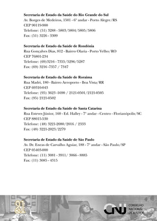 Secretaria de Estado da Saúde do Rio Grande do Sul
 Av. Borges de Medeiros, 1501 - 6º andar - Porto Alegre/RS
 CEP 90119-900
 Telefone: (51) 3288 - 5803/5804/5805/5806
 Fax: (51) 3226 - 3309

 Secretaria de Estado da Saúde de Rondônia
 Rua Gonçalves Dias, 812 - Bairro Olaria - Porto Velho/RO
 CEP 76801-234
 Telefone: (69)3216 - 7355/5296/5287
 Fax: (69) 3216 -7357 / 7347

 Secretaria de Estado da Saúde de Roraima
 Rua Madri, 180 - Bairro Aeroporto - Boa Vista/RR
 CEP 69310-043
 Telefone: (95) 3623 -1690 / 2121-0501/2121-0505
 Fax: (95) 2121-0502

 Secretaria de Estado da Saúde de Santa Catarina
 Rua Esteves Júnior, 160 - Ed. Halley - 7º andar - Centro - Florianópolis/SC
 CEP 88015-530
 Telefone: (48) 3221-2080/2016 / 2333
 Fax: (48) 3221-2023/2279

 Secretaria de Estado da Saúde de São Paulo
 Av. Dr. Eneas de Carvalho Aguiar, 188 - 7º andar - São Paulo/SP
 CEP 05403-000
 Telefone: (11) 3081 - 3911/ 3066 - 8885
 Fax: (11) 3085 - 4315




21
 