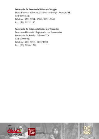 Secretaria de Estado da Saúde de Sergipe
        Praça General Valadão, 32 - Palácio Serigi - Aracaju/SE
        CEP 49010-520
        Telefone: (79) 3234 - 9580 /3234 - 9568
        Fax: (79) 3222-1135

        Secretaria de Estado da Saúde do Tocantins
        Praça dos Girassóis - Esplanada das Secretarias
        Secretaria de Saúde - Palmas/TO
        CEP 77003-020
        Telefone: (63) 3218 - 1713/1730
        Fax: (63) 3218 - 1720




                                                                  22
Apoio
 