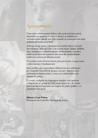 Apresentação
Com custo relativamente baixo e alto potencial para gerar
dependência química, o crack é, dentre as substâncias
entorpecentes, aquela que tem causado as consequências mais
nefastas em nossa sociedade.
A droga atinge grave e diretamente a saúde física e mental
dos usuários. Mais que isso, e de forma muito rápida, debilita
laços familiares e relações sociais. Nesta medida, constitui
indiscutível fator de aumento das taxas de criminalidade,
violência e outros problemas sociais.
O combate mais eficiente faz-se pela prevenção, e, para tanto,
conhecimento é fundamental.
Esta cartilha, que especialistas elaboraram por solicitação
do Conselho Nacional de Justiça, tem por objetivo levar
informações básicas sobre o tema aos colaboradores do
sistema de justiça.
E o texto, redigido em linguagem simples, está também
à disposição no portal do CNJ (www.cnj.jus.br), de modo
que o acesso será gratuito aos órgãos do poder público e à
população em geral.


Ministro Cezar Peluso
Presidente do Conselho Nacional de Justiça.
 