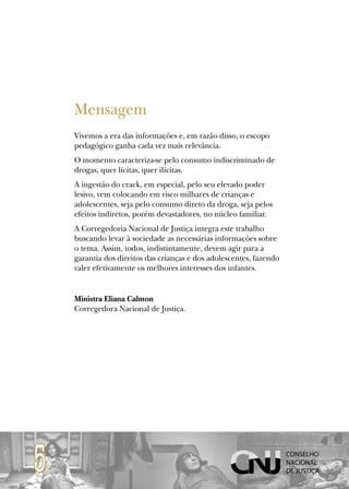 Mensagem
    Vivemos a era das informações e, em razão disso, o escopo
    pedagógico ganha cada vez mais relevância.
    O momento caracteriza-se pelo consumo indiscriminado de
    drogas, quer lícitas, quer ilícitas.
    A ingestão do crack, em especial, pelo seu elevado poder
    lesivo, vem colocando em risco milhares de crianças e
    adolescentes, seja pelo consumo direto da droga, seja pelos
    efeitos indiretos, porém devastadores, no núcleo familiar.
    A Corregedoria Nacional de Justiça integra este trabalho
    buscando levar à sociedade as necessárias informações sobre
    o tema. Assim, todos, indistintamente, devem agir para a
    garantia dos direitos das crianças e dos adolescentes, fazendo
    valer efetivamente os melhores interesses dos infantes.


    Ministra Eliana Calmon
    Corregedora Nacional de Justiça.




5
 