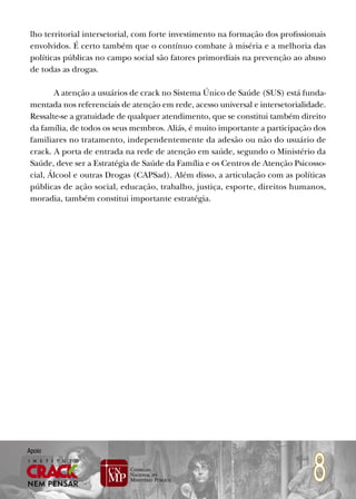 lho territorial intersetorial, com forte investimento na formação dos profissionais
 envolvidos. É certo também que o contínuo combate à miséria e a melhoria das
 políticas públicas no campo social são fatores primordiais na prevenção ao abuso
 de todas as drogas.

        A atenção a usuários de crack no Sistema Único de Saúde (SUS) está funda-
 mentada nos referenciais de atenção em rede, acesso universal e intersetorialidade.
 Ressalte-se a gratuidade de qualquer atendimento, que se constitui também direito
 da família, de todos os seus membros. Aliás, é muito importante a participação dos
 familiares no tratamento, independentemente da adesão ou não do usuário de
 crack. A porta de entrada na rede de atenção em saúde, segundo o Ministério da
 Saúde, deve ser a Estratégia de Saúde da Família e os Centros de Atenção Psicosso-
 cial, Álcool e outras Drogas (CAPSad). Além disso, a articulação com as políticas
 públicas de ação social, educação, trabalho, justiça, esporte, direitos humanos,
 moradia, também constitui importante estratégia.




                                                                                8
Apoio
 