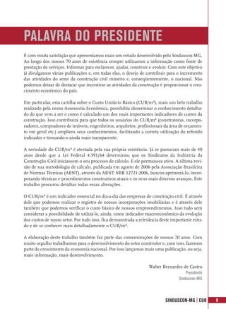 PALAVRA DO PRESIDENTE
É com muita satisfação que apresentamos mais um estudo desenvolvido pelo Sinduscon-MG.
Ao longo dos nossos 70 anos de existência sempre utilizamos a informação como fonte de
prestação de serviços. Informar para esclarecer, ajudar, construir e evoluir. Com este objetivo
já divulgamos várias publicações e, em todas elas, o desejo de contribuir para o incremento
das atividades do setor da construção civil mineiro e, conseqüentemente, o nacional. Não
podemos deixar de destacar que incentivar as atividades da construção é proporcionar o cres-
cimento econômico do país.

Em particular, esta cartilha sobre o Custo Unitário Básico (CUB/m²), mais um belo trabalho
realizado pela nossa Assessoria Econômica, possibilita disseminar o conhecimento detalha-
do do que vem a ser e como é calculado um dos mais importantes indicadores de custos da
construção. Isso contribuirá para que todos os usuários do CUB/m² (construtoras, incorpo-
radores, compradores de imóveis, engenheiros, arquitetos, profissionais da área de orçamen-
to em geral etc.) ampliem seus conhecimentos, facilitando a correta utilização do referido
indicador e tornando-o ainda mais transparente.

A seriedade do CUB/m² é atestada pela sua própria existência. Já se passaram mais de 40
anos desde que a Lei Federal 4.591/64 determinou que os Sindicatos da Indústria da
Construção Civil iniciassem o seu processo de cálculo. E ele permanece ativo. A última revi-
são de sua metodologia de cálculo, publicada em agosto de 2006 pela Associação Brasileira
de Normas Técnicas (ABNT), através da ABNT NBR 12721:2006, buscou aprimorá-lo, incor-
porando técnicas e procedimentos construtivos atuais e os seus mais diversos avanços. Este
trabalho procurou detalhar todas essas alterações.

O CUB/m² é um indicador essencial no dia-a-dia das empresas de construção civil. É através
dele que podemos realizar o registro de nossas incorporações imobiliárias e é através dele
também que podemos verificar o custo básico de nossos empreendimentos. Isso tudo sem
considerar a possibilidade de utilizá-lo, ainda, como indicador macroeconômico da evolução
dos custos de nosso setor. Por tudo isso, fica demonstrada a relevância deste importante estu-
do e de se conhecer mais detalhadamente o CUB/m².

A elaboração deste trabalho também faz parte das comemorações de nossos 70 anos. Com
muito orgulho trabalhamos para o desenvolvimento do setor construtor e, com isso, fazemos
parte do crescimento da economia nacional. Por isso lançamos mais uma publicação, ou seja,
mais informação, mais desenvolvimento.

                                                                  Walter Bernardes de Castro
                                                                                    Presidente
                                                                                Sinduscon-MG



                                                                           SINDUSCON-MG | CUB     9
 