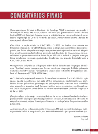 COMENTÁRIOS FINAIS
Como participante de todas as Comissões de Estudo da ABNT organizadas para criação e
atualizações da ABNT NBR 12721, constato com satisfação que esta cartilha Custo Unitário
Básico (CUB/m²): Principais Aspectos cumpriu satisfatoriamente com seu objetivo de escla-
recer a origem legal do CUB e a sua forma de cálculo, principalmente quanto à revisão da
norma publicada em 2006.

Com efeito, a ampla revisão da ABNT NBR12721:2006 se iniciou com consulta aos
Sindicatos Estaduais (SINDUSCONs) para definir os programas arquitetônicos dos projetos-
padrão, que foram adequados aos respectivos padrões-médios praticados no Brasil. Os pro-
jetos arquitetônicos resultantes foram aprovados pela Comissão de Estudos, sendo comple-
tados com os projetos estruturais e de instalações hidráulicas e elétricas, projetos estes que
foram orçados por empresas especializadas, ficando todo esse material depositado junto à
CBIC e ao CB-2 da ABNT.

Os orçamentos completos de cada projeto-padrão foram divididos em sub-grupos de insu-
mos (“famílias”), sendo os orçamentos de cada um desses sub-grupos divididos pelo custo
unitário do respectivo insumo representativo, obtendo-se os coeficientes divulgados nas tabe-
las 4 a 9 da norma ABNT NBR 12721:2006.

O CUB de cada projeto–padrão resulta do trabalho transparente dos SINDUSCONs, que
apenas calcula mensalmente, para cada CUB, o somatório das multiplicações dos coefi-
cientes fixados pela norma pelo respectivo preço pesquisado junto aos seus associados
e/ou ao comércio atacadista local. Cumpre enfatizar que os orçamentos expeditos calcula-
dos com a utilização dos CUBs devem ser revistos semestralmente, conforme artigos 59 e
60 da Lei 4591.

Completando as informações constantes do texto da norma, esta cartilha divulga também,
pioneiramente, os próprios projetos arquitetônicos adotados, facilitando assim o trabalho do
enquadramento dos projetos dos empreendimentos no mais próximo dos padrões adotados
pela norma.

Assim sendo, só me resta cumprimentar o Sinduscon/MG pela excelente iniciativa de publi-
cação desta Cartilha, e, em particular, sua Assessoria Econômica pela primorosa elaboração.

                                                                             Paulo Grandiski
                                                                                     Eng. civil




                                                                          SINDUSCON-MG | CUB      111
 