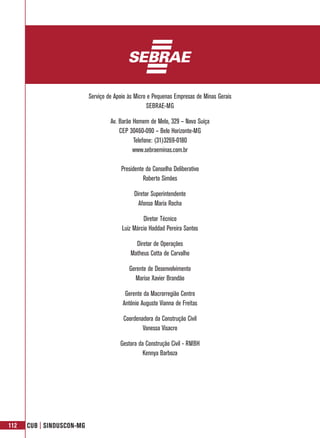 Serviço de Apoio às Micro e Pequenas Empresas de Minas Gerais
                                                    SEBRAE-MG

                                    Av. Barão Homem de Melo, 329 – Nova Suíça
                                        CEP 30460-090 – Belo Horizonte-MG
                                              Telefone: (31)3269-0180
                                              www.sebraeminas.com.br

                                        Presidente do Conselho Deliberativo
                                                  Roberto Simões

                                              Diretor Superintendente
                                                Afonso Maria Rocha

                                                  Diretor Técnico
                                         Luiz Márcio Haddad Pereira Santos

                                              Diretor de Operações
                                            Matheus Cotta de Carvalho

                                            Gerente de Desenvolvimento
                                              Marise Xavier Brandão

                                          Gerente da Macrorregião Centro
                                         Antônio Augusto Vianna de Freitas

                                         Coordenadora da Construção Civil
                                                 Vanessa Visacro

                                        Gestora da Construção Civil - RMBH
                                                  Kennya Barboza




112   CUB | SINDUSCON-MG
 
