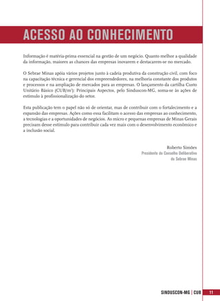 ACESSO AO CONHECIMENTO
Informação é matéria-prima essencial na gestão de um negócio. Quanto melhor a qualidade
da informação, maiores as chances das empresas inovarem e destacarem-se no mercado.

O Sebrae Minas apóia vários projetos junto à cadeia produtiva da construção civil, com foco
na capacitação técnica e gerencial dos empreendedores, na melhoria constante dos produtos
e processos e na ampliação de mercados para as empresas. O lançamento da cartilha Custo
Unitário Básico (CUB/m2): Principais Aspectos, pelo Sinduscon-MG, soma-se às ações de
estímulo à profissionalização do setor.

Esta publicação tem o papel não só de orientar, mas de contribuir com o fortalecimento e a
expansão das empresas. Ações como essa facilitam o acesso das empresas ao conhecimento,
a tecnologias e a oportunidades de negócios. As micro e pequenas empresas de Minas Gerais
precisam desse estímulo para contribuir cada vez mais com o desenvolvimento econômico e
a inclusão social.


                                                                             Roberto Simões
                                                              Presidente do Conselho Deliberativo
                                                                                do Sebrae Minas




                                                                          SINDUSCON-MG | CUB        11
 