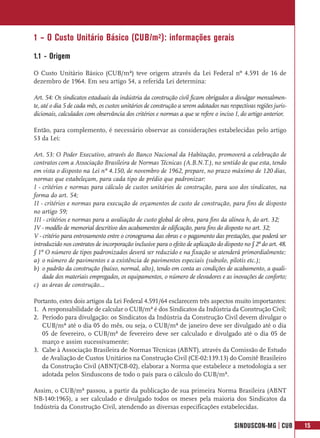 1 – O Custo Unitário Básico (CUB/m²): informações gerais
1.1 - Origem
O Custo Unitário Básico (CUB/m²) teve origem através da Lei Federal nº 4.591 de 16 de
dezembro de 1964. Em seu artigo 54, a referida Lei determina:

Art. 54: Os sindicatos estaduais da indústria da construção civil ficam obrigados a divulgar mensalmen-
te, até o dia 5 de cada mês, os custos unitários de construção a serem adotados nas respectivas regiões juris-
dicionais, calculados com observância dos critérios e normas a que se refere o inciso I, do artigo anterior.

Então, para complemento, é necessário observar as considerações estabelecidas pelo artigo
53 da Lei:

Art. 53: O Poder Executivo, através do Banco Nacional da Habitação, promoverá a celebração de
contratos com a Associação Brasileira de Normas Técnicas (A.B.N.T.), no sentido de que esta, tendo
em vista o disposto na Lei nº 4.150, de novembro de 1962, prepare, no prazo máximo de 120 dias,
normas que estabeleçam, para cada tipo de prédio que padronizar:
I - critérios e normas para cálculo de custos unitários de construção, para uso dos sindicatos, na
forma do art. 54;
II - critérios e normas para execução de orçamentos de custo de construção, para fins de disposto
no artigo 59;
III - critérios e normas para a avaliação de custo global de obra, para fins da alínea h, do art. 32;
IV - modêlo de memorial descritivo dos acabamentos de edificação, para fins do disposto no art. 32;
V - critério para entrosamento entre o cronograma das obras e o pagamento das prestações, que poderá ser
introduzido nos contratos de incorporação inclusive para o efeito de aplicação do disposto no § 2º do art. 48.
§ 1º O número de tipos padronizados deverá ser reduzido e na fixação se atenderá primordialmente:
a) o número de pavimentos e a existência de pavimentos especiais (subsolo, pilotis etc.);
b) o padrão da construção (baixo, normal, alto), tendo em conta as condições de acabamento, a quali-
    dade dos materiais empregados, os equipamentos, o número de elevadores e as inovações de conforto;
c) as áreas de construção...

Portanto, estes dois artigos da Lei Federal 4.591/64 esclarecem três aspectos muito importantes:
1. A responsabilidade de calcular o CUB/m² é dos Sindicatos da Indústria da Construção Civil;
2. Período para divulgação: os Sindicatos da Indústria da Construção Civil devem divulgar o
   CUB/m² até o dia 05 do mês, ou seja, o CUB/m² de janeiro deve ser divulgado até o dia
   05 de fevereiro, o CUB/m² de fevereiro deve ser calculado e divulgado até o dia 05 de
   março e assim sucessivamente;
3. Cabe à Associação Brasileira de Normas Técnicas (ABNT), através da Comissão de Estudo
   de Avaliação de Custos Unitários na Construção Civil (CE-02:139.13) do Comitê Brasileiro
   da Construção Civil (ABNT/CB-02), elaborar a Norma que estabelece a metodologia a ser
   adotada pelos Sinduscons de todo o país para o cálculo do CUB/m².

Assim, o CUB/m² passou, a partir da publicação de sua primeira Norma Brasileira (ABNT
NB-140:1965), a ser calculado e divulgado todos os meses pela maioria dos Sindicatos da
Indústria da Construção Civil, atendendo as diversas especificações estabelecidas.

                                                                                       SINDUSCON-MG | CUB        15
 