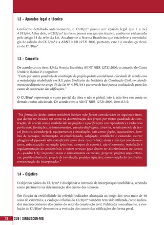 1.2 - Aparatos legal e técnico

       Conforme detalhado anteriormente, o CUB/m² possui um aparato legal que é a Lei
       4.591/64. Além dele, o CUB/m² também possui seu aparato técnico, conforme esclarecido
       pelo artigo 53 da referida Lei. Atualmente a Norma Brasileira que estabelece a metodolo-
       gia de cálculo do CUB/m² é a ABNT NBR 12721:2006, portanto, este é o arcabouço técni-
       co do CUB/m².


       1.3 - Conceito

       De acordo com o item 3.9 da Norma Brasileira ABNT NBR 12721:2006, o conceito de Custo
       Unitário Básico é o seguinte:
       “Custo por metro quadrado de construção do projeto-padrão considerado, calculado de acordo com
       a metodologia estabelecida em 8.3, pelos Sindicatos da Indústria da Construção Civil, em atendi-
       mento ao disposto no artigo 54 da Lei nº 4.591/64 e que serve de base para a avaliação de parte dos
       custos de construção das edificações.”

       O CUB/m² representa o custo parcial da obra e não o global, isto é, não leva em conta os
       demais custos adicionais. De acordo com a ABNT NBR 12721:2006, item 8.3.5:


       “Na formação destes custos unitários básicos não foram considerados os seguintes itens,
       que devem ser levados em conta na determinação dos preços por metro quadrado de cons-
       trução, de acordo com o estabelecido no projeto e especificações correspondentes a cada caso
       particular: fundações, submuramentos, paredes-diafragma, tirantes, rebaixamento de len-
       çol freático; elevador(es); equipamentos e instalações, tais como: fogões, aquecedores, bom-
       bas de recalque, incineração, ar-condicionado, calefação, ventilação e exaustão, outros;
       playground (quando não classificado como área construída); obras e serviços complemen-
       tares; urbanização, recreação (piscinas, campos de esporte), ajardinamento, instalação e
       regulamentação do condomínio; e outros serviços (que devem ser discriminados no Anexo
       A - quadro III); impostos, taxas e emolumentos cartoriais, projetos: projetos arquitetôni-
       cos, projeto estrutural, projeto de instalação, projetos especiais; remuneração do construtor;
       remuneração do incorporador.”


       1.4 - Objetivo

       O objetivo básico do CUB/m² é disciplinar o mercado de incorporação imobiliária, servindo
       como parâmetro na determinação dos custos dos imóveis.

       Em função da credibilidade do referido indicador, alcançada ao longo dos seus mais de 40
       anos de existência, a evolução relativa do CUB/m² também tem sido utilizada como indica-
       dor macroeconômico dos custos do setor da construção civil. Publicada mensalmente, a evo-
       lução do CUB/m² demonstra a evolução dos custos das edificações de forma geral.


16   CUB | SINDUSCON-MG
 
