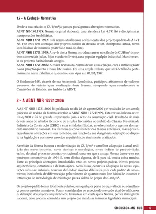 1.5 - A Evolução Normativa

Desde a sua criação, o CUB/m² já passou por algumas alterações normativas.
ABNT NB-140:1965: Norma original elaborada para atender a Lei 4.591/64 e disciplinar as
incorporações imobiliárias.
ABNT NBR 12721:1992: Esta norma atualizou os acabamentos dos projetos-padrão da ABNT
NB 140:1965 sem alteração dos projetos-básicos da década de 60. Incorporou, ainda, novos
lotes básicos de insumos (material e mão-de-obra).
ABNT NBR 12721:1999: Através desta Norma introduziram-se no cálculo do CUB/m2 os pro-
jetos comerciais (salas, lojas e andares livres), casa popular e galpão industrial. Mantiveram-
se os projetos habitacionais antigos.
ABNT NBR 12721:2006: A maior revisão da Norma desde a sua criação, com a introdução de
novos projetos-padrão e novo lote básico. Foi uma ampla revisão, que será detalhada poste-
riormente neste trabalho, e que entrou em vigor em 01/02/2007.

O Sinduscon-MG, através de sua Assessoria Econômica, participou ativamente de todos os
processos de revisão e/ou atualização desta Norma, compondo e/ou coordenando as
Comissões de Estudos, no âmbito da ABNT.


2 - A ABNT NBR 12721:2006
A ABNT NBR 12721:2006 foi publicada no dia 28 de agosto/2006 e é resultado de um amplo
processo de revisão da Norma anterior, a ABNT NBR 12721:1999. Esta revisão iniciou-se em
maio/2000 e foi de grande importância para o setor da construção civil. Resultado de mais
de seis anos de estudos técnicos e de amplas discussões no âmbito da Câmara Brasileira da
Indústria da Construção (CBIC) e suas entidades filiadas, envolveu todos os agentes do mer-
cado imobiliário nacional. Ela mantém os conceitos teóricos básicos anteriores, mas apresen-
ta profundas alterações em seu conteúdo, em função da sua obrigatória adaptação ao dispos-
to na legislação e aos novos projetos arquitetônicos atualmente praticados.

A revisão da Norma buscou a modernização do CUB/m² e a melhor adaptação à atual reali-
dade dos novos insumos, novas técnicas e tecnologias, novos índices de produtividade,
enfim, do atual processo construtivo nacional, uma vez que a antiga Norma baseava-se nos
processos construtivos de 1964. E, sem dúvida alguma, de lá para cá, muita coisa mudou.
Entre as principais alterações introduzidas estão os novos projetos-padrão. Novos projetos
arquitetônicos, estruturais e de instalações. Além disso, ocorreu a adaptação às novas legis-
lações urbanas; subsolos; terrenos definidos; projetos diferentes para cada padrão de acaba-
mento; inexistência de diferenciação pelo número de quartos; novo lote básico de insumos e
introdução de metodologia de orientação para a coleta de preços do CUB/m².

Os projetos-padrão foram totalmente refeitos, sem qualquer ponto de equivalência ou semelhan-
ça com os projetos anteriores. Foram considerados os aspectos do mercado atual de edificações
na definição dos projetos arquitetônicos, levando-se em conta que a Norma, por ter abrangência
nacional, deve procurar consolidar um projeto que atenda as inúmeras legislações municipais.


                                                                           SINDUSCON-MG | CUB     17
 