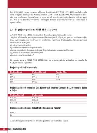 Em 01/02/2007 entrou em vigor a Norma Brasileira ABNT NBR 12721:2006, estabelecendo
       uma completa alteração na Norma anterior (ABNT NBR 12721:1999). O processo de revi-
       são, que resultou na Norma hoje em vigor, atendeu antiga aspiração do setor e da socieda-
       de. Para a sua realização ocorreu a interação de toda a cadeia produtiva da construção e
       agentes afins.


       2.1 - Os projetos-padrão da ABNT NBR 12721:2006

       A ABNT NBR 12721:2006, em seu item 3.3, define projetos-padrão como:
       “Projetos selecionados para representar os diferentes tipos de edificações, que são usualmente obje-
       to de incorporação para construção em condomínio e conjunto de edificações, definidos por suas
       características principais:
       a) número de pavimentos;
       b) número de dependências por unidade;
       c) áreas equivalentes à área de custo padrão privativas das unidades autônomas;
       d) padrão de acabamento da construção e
       e) número total de unidades.”

       De acordo com a ABNT NBR 12721:2006, os projetos-padrão utilizados no cálculo do
       CUB/m² são os seguintes:

       Projetos-padrão Residenciais
       Padrão Baixo                Padrão Normal                  Padrão Alto
       R-1                         R-1                            R-1
       PP-4                        PP-4                           R-8
       R-8                         R-8                            R-16
       PIS                         R-16

       Projetos-padrão Comerciais CAL (Comercial Andares Livres) e CSL (Comercial Salas
       e Lojas)
       Padrão Normal               Padrão Alto
       CAL-8                       CAL-8
       CSL-8                       CSL-8
       CSL-16                      CSL-16

       Projetos-padrão Galpão Industrial e Residência Popular
       RP1Q
       GI

       A caracterização completa dos projetos-padrão é apresentada a seguir.



18   CUB | SINDUSCON-MG
 