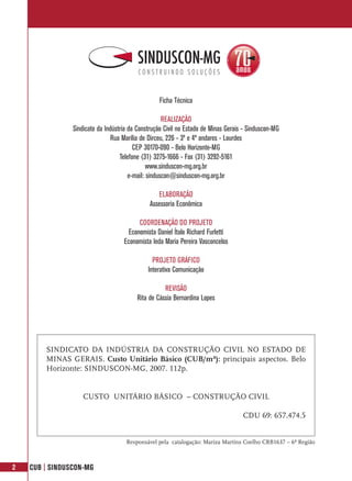 Ficha Técnica

                                                     REALIZAÇÃO
                Sindicato da Indústria da Construção Civil no Estado de Minas Gerais - Sinduscon-MG
                                Rua Marília de Dirceu, 226 - 3º e 4º andares - Lourdes
                                         CEP 30170-090 - Belo Horizonte-MG
                                   Telefone (31) 3275-1666 - Fax (31) 3292-5161
                                               www.sinduscon-mg.org.br
                                       e-mail: sinduscon@sinduscon-mg.org.br

                                                  ELABORAÇÃO
                                              Assessoria Econômica

                                          COORDENAÇÃO DO PROJETO
                                      Economista Daniel Ítalo Richard Furletti
                                    Economista Ieda Maria Pereira Vasconcelos

                                                PROJETO GRÁFICO
                                              Interativa Comunicação

                                                    REVISÃO
                                         Rita de Cássia Bernardina Lopes




        SINDICATO DA INDÚSTRIA DA CONSTRUÇÃO CIVIL NO ESTADO DE
        MINAS GERAIS. Custo Unitário Básico (CUB/m²): principais aspectos. Belo
        Horizonte: SINDUSCON-MG, 2007. 112p.


                    CUSTO UNITÁRIO BÁSICO – CONSTRUÇÃO CIVIL

                                                                                    CDU 69: 657.474.5


                                     Responsável pela catalogação: Mariza Martins Coelho CRB1637 – 6ª Região



2   CUB | SINDUSCON-MG
 