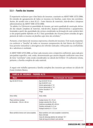 2.3.1 - Família dos insumos

É importante esclarecer que o lote básico de insumos, constante na ABNT NBR 12721:2006,
foi extraído do agrupamento de todos os insumos em famílias, cujos itens são correlatos.
Assim, de acordo com o item 8.3.2 – Lotes básicos de materiais, mão-de-obra e despesas
administrativas da ABNT NBR 12721:2006:
“As tabelas 4 a 9 fornecem as quantidades de insumos, por metro quadrado de construção, deriva-
dos das relações completas de materiais, mão-de-obra, despesas administrativas e equipamentos,
levantadas a partir das quantidades dos serviços considerados na formação do custo unitário bási-
co dos projetos-padrão definidos em 8.2. Estas quantidades dos insumos foram extraídas do agru-
pamento de todos os insumos em famílias cujos itens são correlatos.”

Portanto, o lote básico de insumos representa a família de insumos. É de muita importân-
cia conhecer a “família” de todos os insumos componentes do lote básico do CUB/m².
Isso permite vislumbrar a abrangência do referido indicador, reforçando sua confiabilida-
de e aderência à realidade.

A ABNT NBR 12721:2006, ao listar cada insumo com o respectivo coeficiente, para cada pro-
jeto-padrão específico, está, então, demonstrando que através daquele coeficiente uma série
de itens “correlatos” estão sendo considerados no cálculo do CUB/m2. O coeficiente retrata,
portanto, a família completa de cada material.


A seguir este trabalho apresenta a família completa dos insumos que entram no cálculo do
Custo Unitário Básico.

   FAMÍLIA DE INSUMOS - PADRÃO ALTO
    Classe                                                        Discriminação do insumo
Aço CA-50 Ø 10 mm                           Aço CA-50 Ø 10 mm
                                            Aço CA-60 Ø 5 mm
                                            Arame galvanizado nº 12
                                            Arame galvanizado nº 14
                                            Arame recozido nº 18
                                            Prego

Areia média                                 Areia média

Placa cerâmica (azulejo)                    Azulejo branco 15 x 15 cm
de dimensão ~ 30 cm x 40 cm                 Azulejo colorido 20 x 25 cm
                                            Cerâmica esmaltada 30 x 30 cm
                                            Pastilha vitrificada 5 x 5 cm
                                            Rodapé cerâmico h = 7,5 cm

Bacia sanitária branca com caixa acoplada   Bacia sanitária com caixa acoplada e acessórios
                                            Bacia sifonada
                                            Caixa de descarga plástica de sobrepor 12 l
                                            Cuba de louça de embutir oval colorida


                                                                                          SINDUSCON-MG | CUB   29
 
