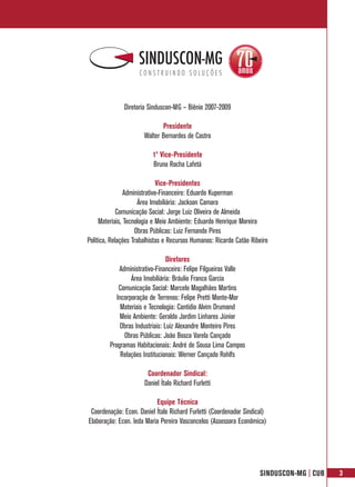 Diretoria Sinduscon-MG – Biênio 2007-2009

                              Presidente
                       Walter Bernardes de Castro

                          1º Vice-Presidente
                          Bruno Rocha Lafetá

                              Vice-Presidentes
                Administrativo-Financeiro: Eduardo Kuperman
                      Área Imobiliária: Jackson Camara
             Comunicação Social: Jorge Luiz Oliveira de Almeida
     Materiais, Tecnologia e Meio Ambiente: Eduardo Henrique Moreira
                    Obras Públicas: Luiz Fernando Pires
Política, Relações Trabalhistas e Recursos Humanos: Ricardo Catão Ribeiro

                                  Diretores
             Administrativo-Financeiro: Felipe Filgueiras Valle
                  Área Imobiliária: Bráulio Franco Garcia
             Comunicação Social: Marcelo Magalhães Martins
            Incorporação de Terrenos: Felipe Pretti Monte-Mor
              Materiais e Tecnologia: Cantídio Alvim Drumond
              Meio Ambiente: Geraldo Jardim Linhares Júnior
              Obras Industriais: Luiz Alexandre Monteiro Pires
               Obras Públicas: João Bosco Varela Cançado
         Programas Habitacionais: André de Sousa Lima Campos
              Relações Institucionais: Werner Cançado Rohlfs

                        Coordenador Sindical:
                       Daniel Ítalo Richard Furletti

                           Equipe Técnica
 Coordenação: Econ. Daniel Ítalo Richard Furletti (Coordenador Sindical)
Elaboração: Econ. Ieda Maria Pereira Vasconcelos (Assessora Econômica)




                                                                     SINDUSCON-MG | CUB   3
 