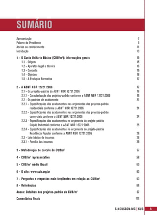SUMÁRIO
Apresentação                                                                                  7
Palavra do Presidente                                                                         9
Acesso ao conhecimento                                                                       11
Introdução                                                                                   13
1 - O Custo Unitário Básico (CUB/m2): informações gerais                                     15
    1.1 - Origem                                                                             15
    1.2 - Aparatos legal e técnico                                                           16
    1.3 - Conceito                                                                           16
    1.4 - Objetivo                                                                           16
    1.5 - A Evolução Normativa                                                               17

2 - A ABNT NBR 12721:2006                                                                    17
    2.1 - Os projetos-padrão da ABNT NBR 12721:2006                                          18
    2.1.1 - Caracterização dos projetos-padrão conforme a ABNT NBR 12721:2006                19
    2.2 - Os padrões de acabamento                                                           21
    2.2.1 - Especificações dos acabamentos nos orçamentos dos projetos-padrão
            residenciais conforme a ABNT NBR 12721:2006                                      21
    2.2.2 - Especificações dos acabamentos nos orçamentos dos projetos-padrão
            comerciais conforme a ABNT NBR 12721:2006                                        24
    2.2.3 - Especificações dos acabamentos no orçamento do projeto-padrão
            Galpão Industrial conforme a ABNT NBR 12721:2006                                 25
    2.2.4 - Especificações dos acabamentos no orçamento do projeto-padrão
            Residência Popular conforme a ABNT NBR 12721:2006                                26
    2.3 - Lote básico de insumos                                                             28
    2.3.1 - Família dos insumos                                                              29

3 - Metodologia de cálculo do CUB/m2                                                         57

4 - CUB/m2 representativo                                                                    58

5 - CUB/m2 médio Brasil                                                                      60

6 - O site: www.cub.org.br                                                                   63

7 - Perguntas e respostas mais freqüentes em relação ao CUB/m2                               63
8 - Referências                                                                              66
Anexo: Detalhes dos projetos-padrão do CUB/m2                                                67
Comentários finais                                                                           111

                                                                                SINDUSCON-MG | CUB   5
 