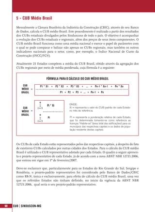 5 - CUB Médio Brasil
       Mensalmente a Câmara Brasileira da Indústria da Construção (CBIC), através do seu Banco
       de Dados, calcula o CUB médio Brasil. Este procedimento é realizado a partir dos resultados
       dos CUBs estaduais divulgados pelos Sinduscons de todo o país. O objetivo é acompanhar
       a evolução dos CUBs estaduais e regionais, além dos preços de seus itens componentes. O
       CUB médio Brasil funciona como uma média nacional e exerce o papel de parâmetro com
       o qual se pode comparar e balizar não apenas os CUBs regionais, mas também os outros
       indicadores nacionais para o setor, como, por exemplo, o Índice Nacional de Custo da
       Construção (INCC/FGV).

       Atualmente 21 Estados compõem a média do CUB Brasil, obtido através da agregação dos
       CUBs regionais por meio de média ponderada, cuja fórmula é a seguinte:


                             FÓRMULA PARA O CÁLCULO DO CUB MÉDIO BRASIL
           CUB           P1 * X1 + P2 * X2 + P3 * X3 + ... + Pn-1 * Xn-1 + Pn * Xn
          MÉDIO =
          BRASIL                        P1 + P2 + P3 + ... + Pn-1 + Pn


                        n
                        ∑     Pi * Xi          ONDE:
           CUB         i=1                     Xi = representa o valor do CUB padrão de cada Estado
          MÉDIO =                              no mês de referência.
          BRASIL        n
                        ∑     Pi               Pi = representa a ponderação relativa de cada Estado,
                       i=1                     que foi determinada tomando-se como referência as
                                               licenças “Habite-se” (área total das edificações) para os
                                               municípios das respectivas capitais e os dados de popu-
                                               lação residente destas capitais.




       Os CUBs de cada Estado estão representados pelos das respectivas capitais, a despeito do fato
       de existirem CUBs calculados por outras cidades dos Estados. Para o cálculo do CUB médio
       Brasil é utilizado o CUB representativo adotado por cada Estado. O quadro a seguir apresen-
       ta o projeto representativo de cada Estado, já de acordo com a nova ABNT NBR 12721:2006,
       que entrou em vigor em 1º de fevereiro/2007.

       Deve-se esclarecer que, particularmente para os Estados do Rio Grande do Sul, Sergipe e
       Rondônia, o projeto-padrão representativo foi considerado pelo Banco de Dados/CBIC
       como R8-N, única e exclusivamente, para efeito de cálculo do CUB médio Brasil, uma vez
       que os referidos Estados não tinham definido, no início da vigência da ABNT NBR
       12721:2006, qual seria o seu projeto-padrão representativo.




60   CUB | SINDUSCON-MG
 