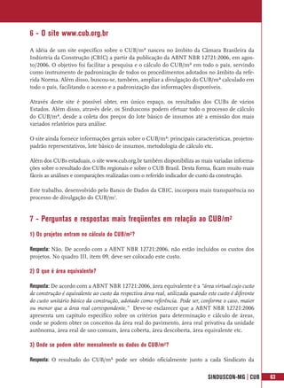 6 - O site www.cub.org.br
A idéia de um site específico sobre o CUB/m² nasceu no âmbito da Câmara Brasileira da
Indústria da Construção (CBIC) a partir da publicação da ABNT NBR 12721:2006, em agos-
to/2006. O objetivo foi facilitar a pesquisa e o cálculo do CUB/m² em todo o país, servindo
como instrumento de padronização de todos os procedimentos adotados no âmbito da refe-
rida Norma. Além disso, buscou-se, também, ampliar a divulgação do CUB/m² calculado em
todo o país, facilitando o acesso e a padronização das informações disponíveis.

Através deste site é possível obter, em único espaço, os resultados dos CUBs de vários
Estados. Além disso, através dele, os Sinduscons podem efetuar todo o processo de cálculo
do CUB/m², desde a coleta dos preços do lote básico de insumos até a emissão dos mais
variados relatórios para análise.

O site ainda fornece informações gerais sobre o CUB/m²: principais características, projetos-
padrão representativos, lote básico de insumos, metodologia de cálculo etc.

Além dos CUBs estaduais, o site www.cub.org.br também disponibiliza as mais variadas informa-
ções sobre o resultado dos CUBs regionais e sobre o CUB Brasil. Desta forma, ficam muito mais
fáceis as análises e comparações realizadas com o referido indicador de custo da construção.

Este trabalho, desenvolvido pelo Banco de Dados da CBIC, incorpora mais transparência no
processo de divulgação do CUB/m2.


7 - Perguntas e respostas mais freqüentes em relação ao CUB/m²
1) Os projetos entram no cálculo do CUB/m²?

Resposta: Não. De acordo com a ABNT NBR 12721:2006, não estão incluídos os custos dos
projetos. No quadro III, item 09, deve ser colocado este custo.

2) O que é área equivalente?

Resposta: De acordo com a ABNT NBR 12721:2006, área equivalente é a “área virtual cujo custo
de construção é equivalente ao custo da respectiva área real, utilizada quando este custo é diferente
do custo unitário básico da construção, adotado como referência. Pode ser, conforme o caso, maior
ou menor que a área real correspondente.” Deve-se esclarecer que a ABNT NBR 12721:2006
apresenta um capítulo específico sobre os critérios para determinação e cálculo de áreas,
onde se podem obter os conceitos da área real do pavimento, área real privativa da unidade
autônoma, área real de uso comum, área coberta, área descoberta, área equivalente etc.

3) Onde se podem obter mensalmente os dados do CUB/m²?

Resposta: O resultado do CUB/m² pode ser obtido oficialmente junto a cada Sindicato da


                                                                                SINDUSCON-MG | CUB      63
 