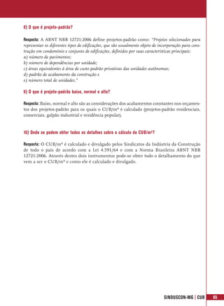 8) O que é projeto-padrão?

Resposta: A ABNT NBR 12721:2006 define projetos-padrão como: “Projetos selecionados para
representar os diferentes tipos de edificações, que são usualmente objeto de incorporação para cons-
trução em condomínio e conjunto de edificações, definidos por suas características principais:
a) número de pavimentos;
b) número de dependências por unidade;
c) áreas equivalentes à área de custo padrão privativas das unidades autônomas;
d) padrão de acabamento da construção e
e) número total de unidades.”

9) O que é projeto-padrão baixo, normal e alto?

Resposta: Baixo, normal e alto são as considerações dos acabamentos constantes nos orçamen-
tos dos projetos-padrão para os quais o CUB/m² é calculado (projetos-padrão residenciais,
comerciais, galpão industrial e residência popular).


10) Onde se podem obter todos os detalhes sobre o cálculo do CUB/m²?

Resposta: O CUB/m² é calculado e divulgado pelos Sindicatos da Indústria da Construção
de todo o país de acordo com a Lei 4.591/64 e com a Norma Brasileira ABNT NBR
12721:2006. Através destes dois instrumentos pode-se obter todo o detalhamento do que
vem a ser o CUB/m² e como ele é calculado e divulgado.




                                                                               SINDUSCON-MG | CUB      65
 