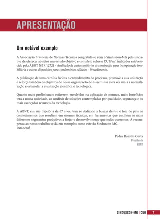 APRESENTAÇÃO
Um notável exemplo
A Associação Brasileira de Normas Técnicas congratula-se com o Sinduscon-MG pela inicia-
tiva de oferecer ao setor um estudo objetivo e completo sobre o CUB/m2, indicador estabele-
cido pela ABNT NBR 12721 - Avaliação de custos unitários de construção para incorporação imo-
biliária e outras disposições para condomínios edilícios - Procedimento.

A publicação de uma cartilha facilita o entendimento do processo, promove a sua utilização
e reforça também os objetivos de nossa organização de disseminar cada vez mais a normali-
zação e estimular a atualização científica e tecnológica.

Quanto mais profissionais estiverem envolvidos na aplicação de normas, mais benefícios
terá a nossa sociedade, ao usufruir de soluções contempladas por qualidade, segurança e os
mais avançados recursos da tecnologia.

A ABNT, em sua trajetória de 67 anos, tem se dedicado a buscar dentro e fora do país os
conhecimentos que resultem em normas técnicas, em ferramentas que auxiliem os mais
diferentes segmentos produtivos a forjar o desenvolvimento que todos queremos. A recom-
pensa ao nosso trabalho se dá em exemplos como este do Sinduscon-MG.
Parabéns!

                                                                        Pedro Buzatto Costa
                                                                                  Presidente
                                                                                       ABNT




                                                                         SINDUSCON-MG | CUB     7
 