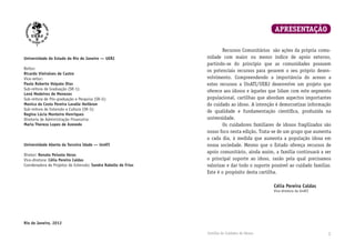 Cartilha do Cuidador de Idosos Cartilha do Cuidador de Idosos 1
Universidade do Estado do Rio de Janeiro — UERJ
Reitor:
Ricardo Vieiralves de Castro
Vice-reitor:
Paulo Roberto Volpato Dias
Sub-reitora de Graduação (SR-1):
Lená Medeiros de Menezes
Sub-reitora de Pós-graduação e Pesquisa (SR-2):
Monica da Costa Pereira Lavalle Heilbron
Sub-reitora de Extensão e Cultura (SR-3):
Regina Lúcia Monteiro Henriques
Diretoria de Administração Financeira:
Maria Thereza Lopes de Azevedo
Universidade Aberta da Terceira Idade — UnATI
Diretor: Renato Peixoto Veras
Vice-diretora: Célia Pereira Caldas
Coordenadora de Projetos de Extensão: Sandra Rabello de Frias
Rio de Janeiro, 2012
	 Recursos Comunitários são ações da própria comu­
nidade com maior ou menor índice de apoio externo,
partindo-se do princípio que as comunidades possuem
os potenciais recursos para gerarem o seu próprio desen­
volvimento. Compreendendo a importância do acesso a
estes recursos a UnATI/UERJ desenvolve um projeto que
oferece aos idosos e àqueles que lidam com este segmento
populacional, cartilhas que abordam aspectos importantes
do cuidado ao idoso. A intenção é democratizar informação
de qualidade e fundamentação científica, produzida na
universidade.
	 Os cuidadores familiares de idosos fragilizados são
nosso foco nesta edição. Trata-se de um grupo que aumenta
a cada dia, à medida que aumenta a população idosa em
nossa sociedade. Mesmo que o Estado ofereça recursos de
apoio comunitário, ainda assim, a família continuará a ser
o principal suporte ao idoso, razão pela qual precisamos
valorizar e dar todo o suporte possível ao cuidado familiar.
Este é o propósito desta cartilha.
Célia Pereira Caldas
Vice-diretora da UnATI
APRESENTAÇÃO
 