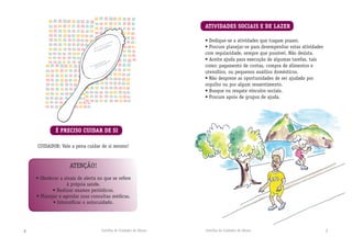 Cartilha do Cuidador de Idosos Cartilha do Cuidador de Idosos 76
É PRECISO CUIDAR DE SI
ATIVIDADES SOCIAIS E DE LAZER
• Dedique-se a atividades que tragam prazer.
• Procure planejar-se para desempenhar estas atividades
com regularidade, sempre que possível. Não desista.
• Aceite ajuda para execução de algumas tarefas, tais
como: pagamento de contas, compra de alimentos e
utensílios, ou pequenos auxílios domésticos.
• Não despreze as oportunidades de ser ajudado por
orgulho ou por algum ressentimento.
• Busque ou resgate vínculos sociais.
• Procure apoio de grupos de ajuda.
CUIDADOR: Vale a pena cuidar de si mesmo!
ATENÇÃO!
• Obedecer a sinais de alerta no que se refere
à própria saúde.
• Realizar exames periódicos.
• Planejar e agendar suas consultas médicas.
• Intensiﬁcar o autocuidado.
 